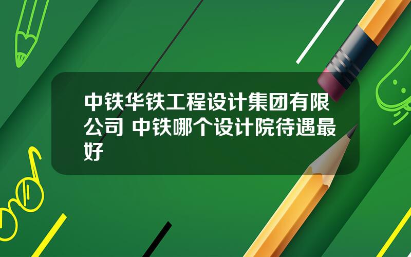 中铁华铁工程设计集团有限公司 中铁哪个设计院待遇最好